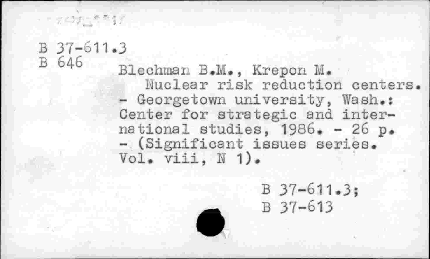 ﻿B 37-611
B 646
3
Blechman B.M., Krepon M.
Nuclear risk reduction centers.
-	Georgetown university, Wash.: Center for strategic and international studies, 1986. - 26 p.
-	(Significant issues series.
Vol. viii, N 1).
B 37-611.3;
B 37-613